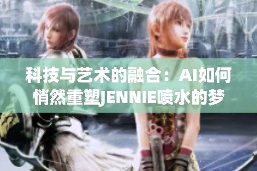 科技与艺术的融合：AI如何悄然重塑JENNIE喷水的梦幻魅力