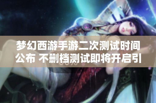 梦幻西游手游二次测试时间公布 不删档测试即将开启引发期待