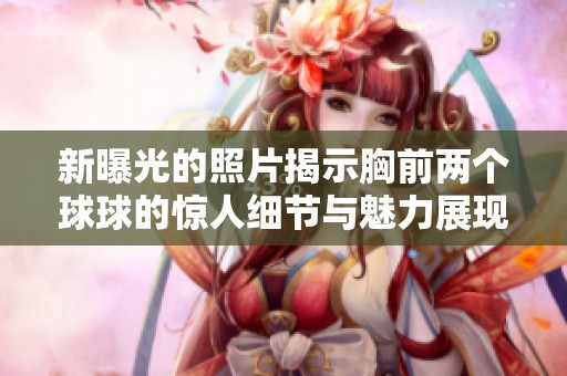 新曝光的照片揭示胸前两个球球的惊人细节与魅力展现