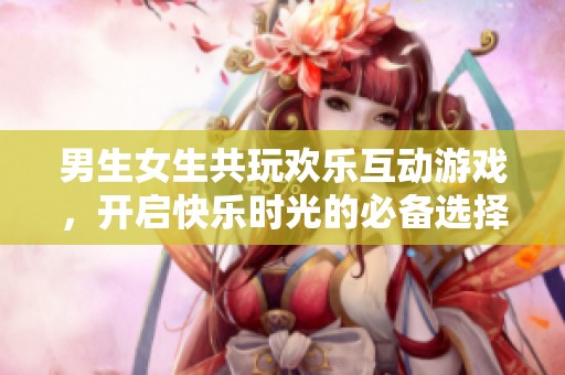 男生女生共玩欢乐互动游戏，开启快乐时光的必备选择