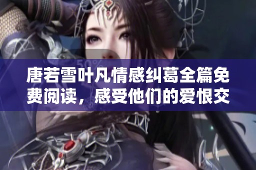 唐若雪叶凡情感纠葛全篇免费阅读，感受他们的爱恨交织与命运转折