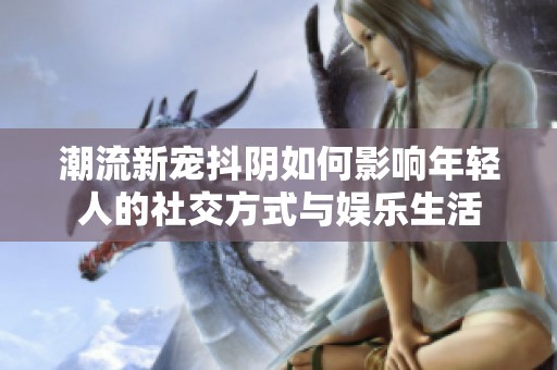 潮流新宠抖阴如何影响年轻人的社交方式与娱乐生活