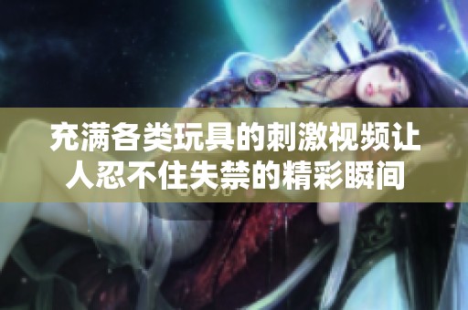 充满各类玩具的刺激视频让人忍不住失禁的精彩瞬间