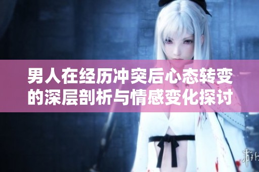 男人在经历冲突后心态转变的深层剖析与情感变化探讨