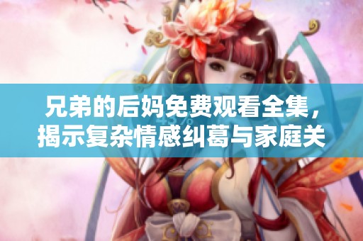 兄弟的后妈免费观看全集，揭示复杂情感纠葛与家庭关系的故事
