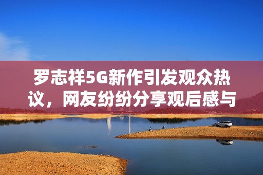罗志祥5G新作引发观众热议，网友纷纷分享观后感与评论