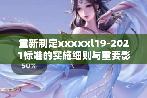 重新制定xxxxxl19-2021标准的实施细则与重要影响分析