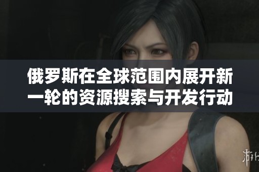 俄罗斯在全球范围内展开新一轮的资源搜索与开发行动