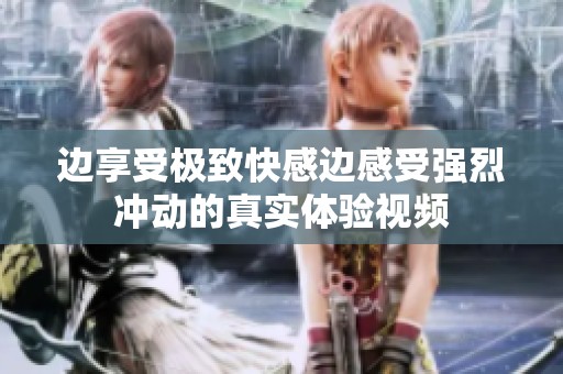 边享受极致快感边感受强烈冲动的真实体验视频