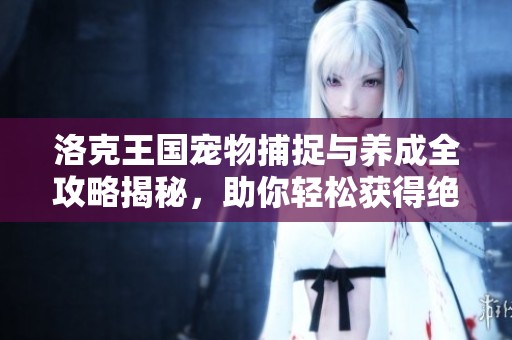 洛克王国宠物捕捉与养成全攻略揭秘，助你轻松获得绝版宠物