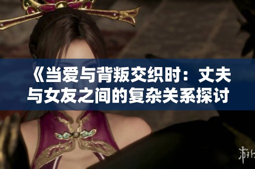 《当爱与背叛交织时：丈夫与女友之间的复杂关系探讨》
