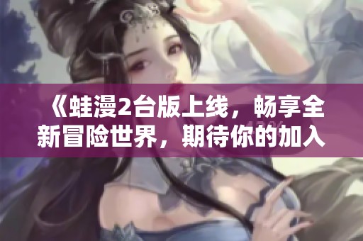 《蛙漫2台版上线，畅享全新冒险世界，期待你的加入》