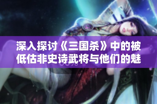 深入探讨《三国杀》中的被低估非史诗武将与他们的魅力