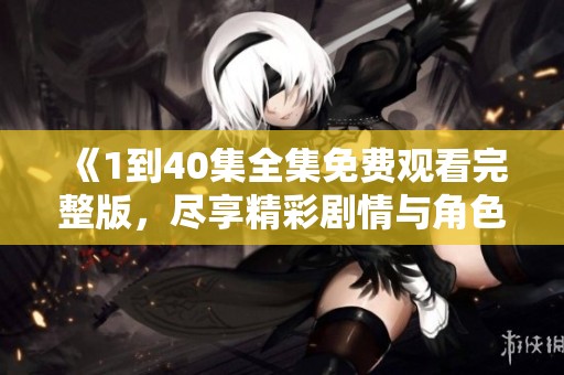 《1到40集全集免费观看完整版，尽享精彩剧情与角色魅力》
