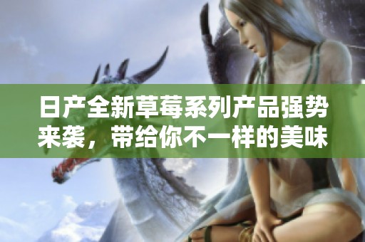 日产全新草莓系列产品强势来袭，带给你不一样的美味体验