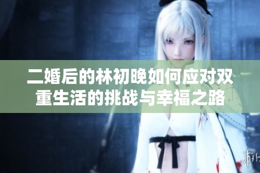 二婚后的林初晚如何应对双重生活的挑战与幸福之路