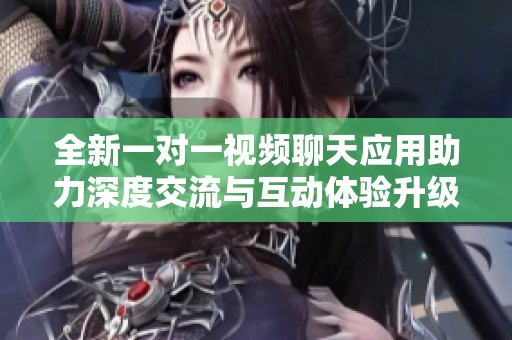 全新一对一视频聊天应用助力深度交流与互动体验升级