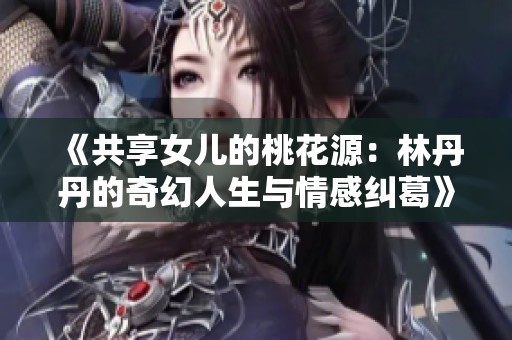 《共享女儿的桃花源：林丹丹的奇幻人生与情感纠葛》
