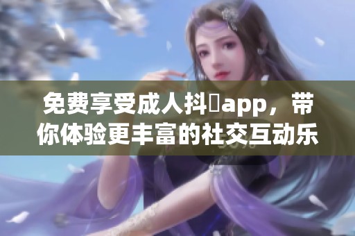 免费享受成人抖抈app，带你体验更丰富的社交互动乐趣