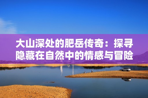 大山深处的肥岳传奇：探寻隐藏在自然中的情感与冒险故事