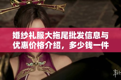 婚纱礼服大拖尾批发信息与优惠价格介绍，多少钱一件？