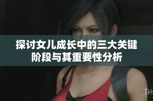 探讨女儿成长中的三大关键阶段与其重要性分析