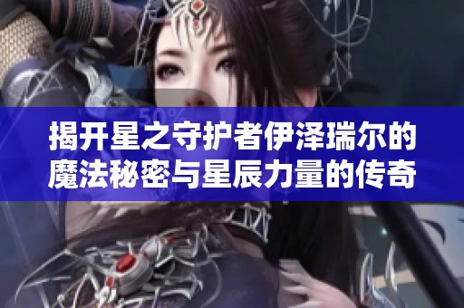 揭开星之守护者伊泽瑞尔的魔法秘密与星辰力量的传奇之旅