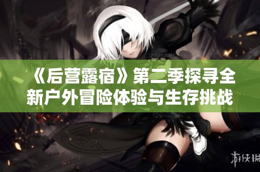 《后营露宿》第二季探寻全新户外冒险体验与生存挑战之旅