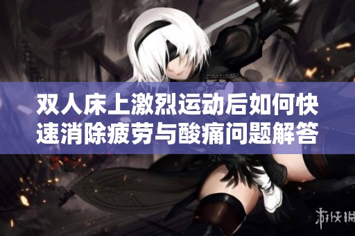 双人床上激烈运动后如何快速消除疲劳与酸痛问题解答