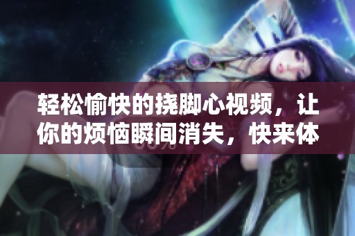 轻松愉快的挠脚心视频，让你的烦恼瞬间消失，快来体验吧！