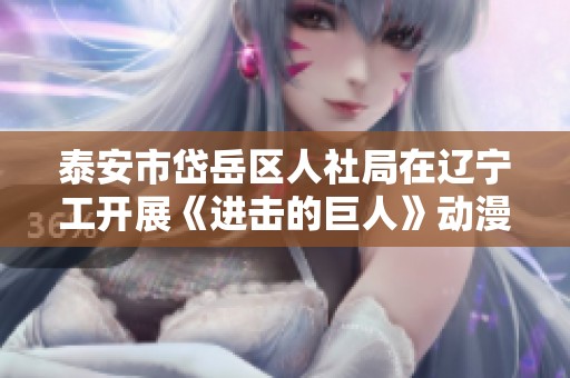 泰安市岱岳区人社局在辽宁工开展《进击的巨人》动漫主题专项活动