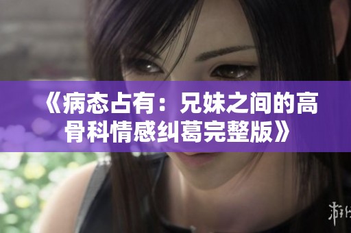 《病态占有：兄妹之间的高骨科情感纠葛完整版》