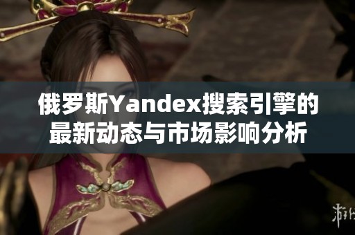 俄罗斯Yandex搜索引擎的最新动态与市场影响分析