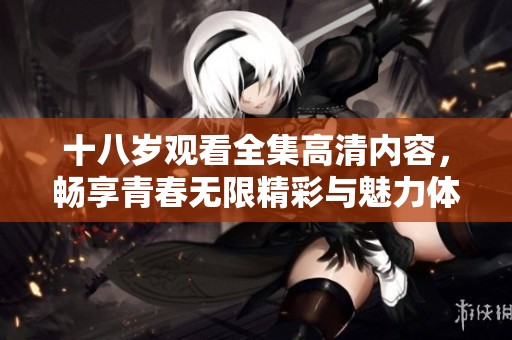 十八岁观看全集高清内容，畅享青春无限精彩与魅力体验