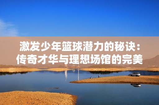 激发少年篮球潜力的秘诀：传奇才华与理想场馆的完美结合