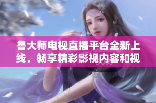 鲁大师电视直播平台全新上线，畅享精彩影视内容和视频体验