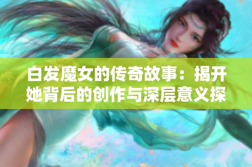 白发魔女的传奇故事：揭开她背后的创作与深层意义探索