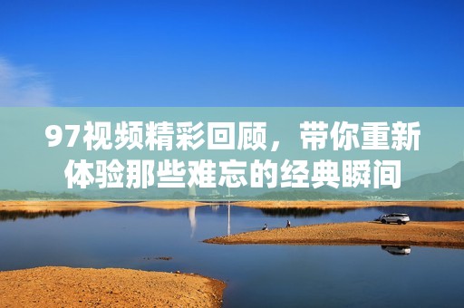 97视频精彩回顾，带你重新体验那些难忘的经典瞬间