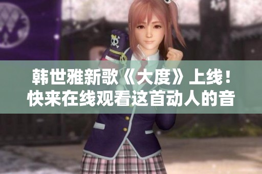 韩世雅新歌《大度》上线！快来在线观看这首动人的音乐作品吧