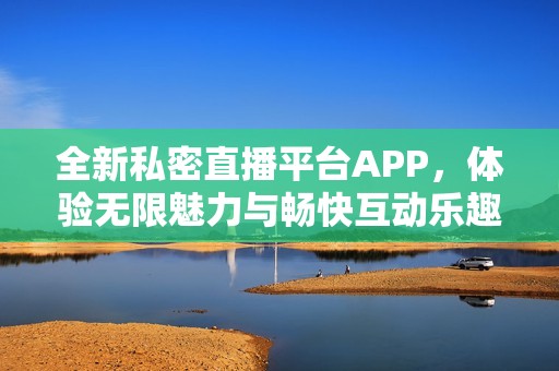 全新私密直播平台APP，体验无限魅力与畅快互动乐趣