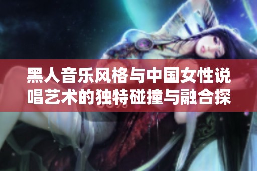 黑人音乐风格与中国女性说唱艺术的独特碰撞与融合探讨
