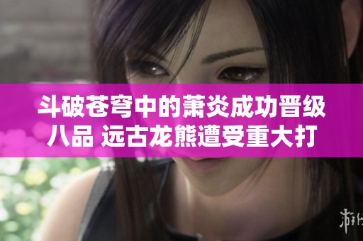 斗破苍穹中的萧炎成功晋级八品 远古龙熊遭受重大打击