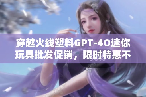 穿越火线塑料GPT-4O迷你玩具批发促销，限时特惠不断更新