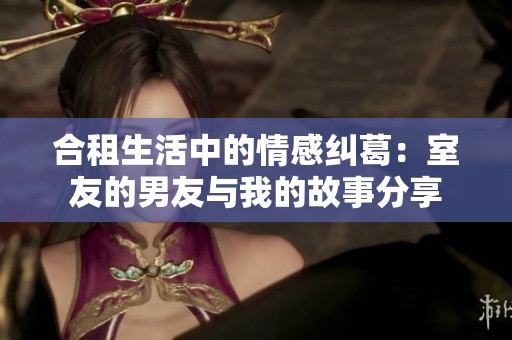 合租生活中的情感纠葛：室友的男友与我的故事分享
