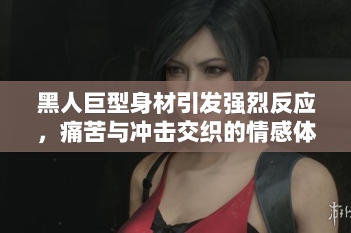 黑人巨型身材引发强烈反应，痛苦与冲击交织的情感体验令人心碎