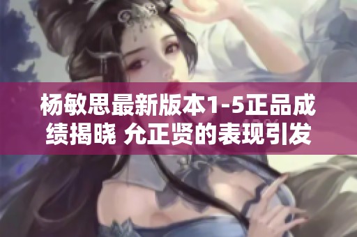 杨敏思最新版本1-5正品成绩揭晓 允正贤的表现引发热议