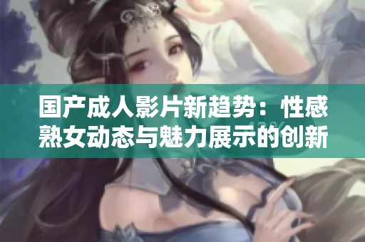 国产成人影片新趋势：性感熟女动态与魅力展示的创新体验