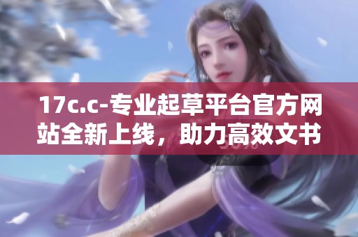 17c.c-专业起草平台官方网站全新上线，助力高效文书创作和管理