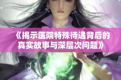 《揭示医院特殊待遇背后的真实故事与深层次问题》