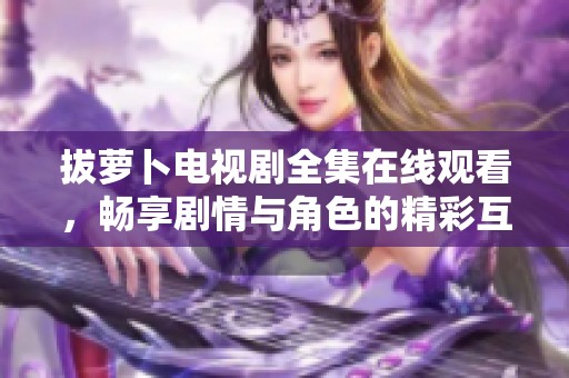 拔萝卜电视剧全集在线观看，畅享剧情与角色的精彩互动体验